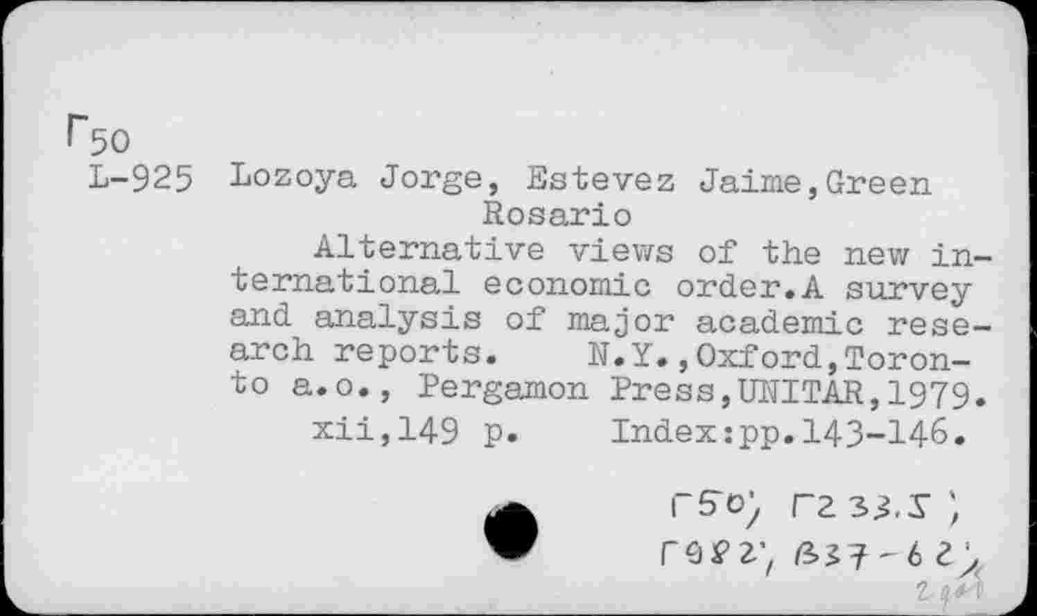 ﻿1*50
L-925 Lozoya Jorge, Estevez Jaime,Green Rosario
Alternative views of the new international economic order.A survey and analysis of major academic research reports.	N.Y.,Oxford,Toron-
to a.o., Pergamon Press,UNITAR,1979.
xii,149 p. Index:pp.143-146.
